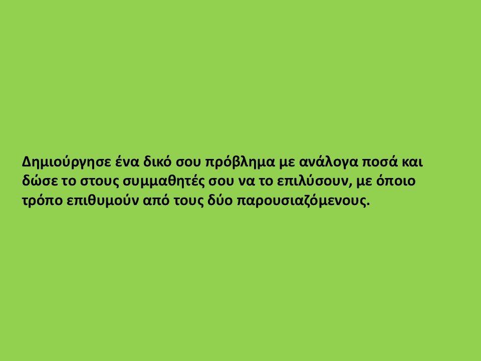 Δημιούργησε ένα δικό σου πρόβλημα με ανάλογα ποσά και δώσε το στους συμμαθητές σου να το επιλύσουν, με όποιο τρόπο επιθυμούν από τους δύο παρουσιαζόμενους.